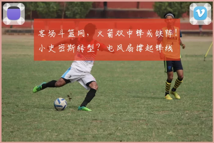 客场斗篮网，火箭双中锋或缺阵！小史密斯转型？电风扇撑起锋线