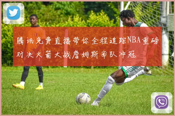 腾讯免费直播带你全程追踪NBA重磅对决火箭大战詹姆斯率队冲冠